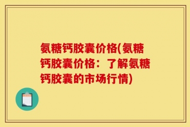 氨糖钙胶囊价格(氨糖钙胶囊价格：了解氨糖钙胶囊的市场行情)