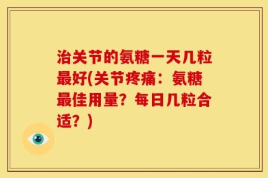 治关节的氨糖一天几粒最好(关节疼痛：氨糖最佳用量？每日几粒合适？)