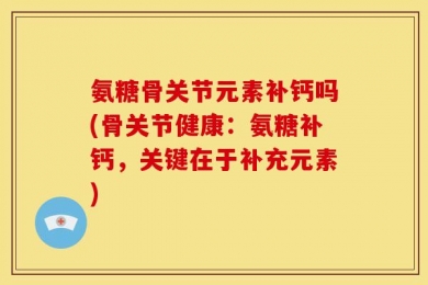 氨糖骨关节元素补钙吗(骨关节健康：氨糖补钙，关键在于补充元素)