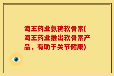 海王药业氨糖软骨素(海王药业推出软骨素产品，有助于关节健康)