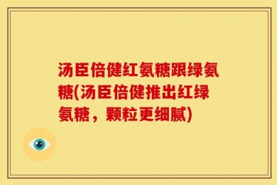 汤臣倍健红氨糖跟绿氨糖(汤臣倍健推出红绿氨糖，颗粒更细腻)