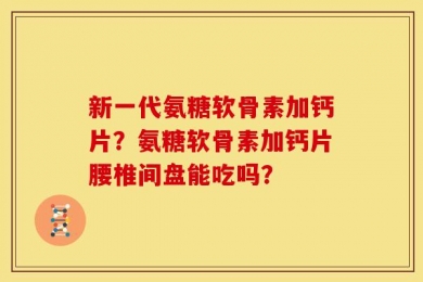 新一代氨糖软骨素加钙片？氨糖软骨素加钙片腰椎间盘能吃吗？