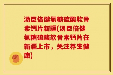 汤臣倍健氨糖硫酸软骨素钙片新疆(汤臣倍健氨糖硫酸软骨素钙片在新疆上市，关注养生健康)