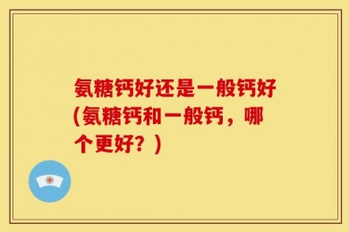 氨糖钙好还是一般钙好(氨糖钙和一般钙，哪个更好？)