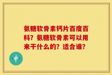 氨糖软骨素钙片百度百科？氨糖软骨素可以用来干什么的？适合谁？