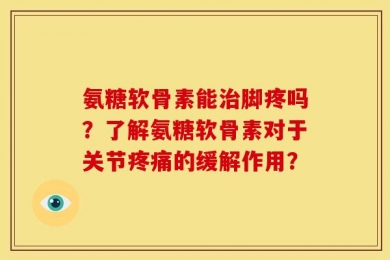 氨糖软骨素能治脚疼吗？了解氨糖软骨素对于关节疼痛的缓解作用？