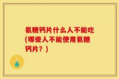 氨糖钙片什么人不能吃(哪些人不能使用氨糖钙片？)
