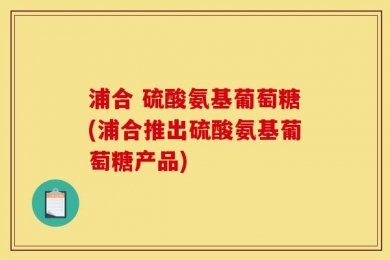 浦合 硫酸氨基葡萄糖(浦合推出硫酸氨基葡萄糖产品)