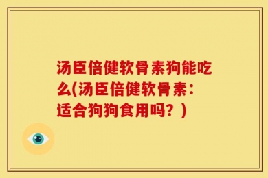 汤臣倍健软骨素狗能吃么(汤臣倍健软骨素：适合狗狗食用吗？)