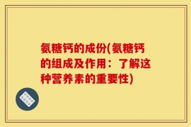 氨糖钙的成份(氨糖钙的组成及作用：了解这种营养素的重要性)