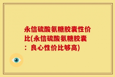 永信硫酸氨糖胶囊性价比(永信硫酸氨糖胶囊：良心性价比够高)