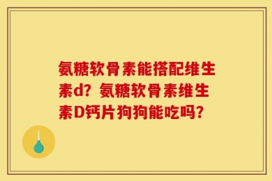 氨糖软骨素能搭配维生素d？氨糖软骨素维生素D钙片狗狗能吃吗？