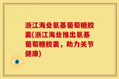 浙江海业氨基葡萄糖胶囊(浙江海业推出氨基葡萄糖胶囊，助力关节健康)