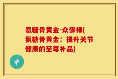 氨糖骨黄金-众御禄(氨糖骨黄金：提升关节健康的至尊补品)