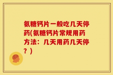 氨糖钙片一般吃几天停药(氨糖钙片常规用药方法：几天用药几天停？)