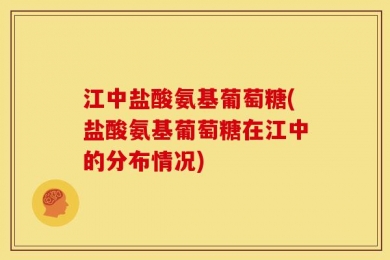 江中盐酸氨基葡萄糖(盐酸氨基葡萄糖在江中的分布情况)