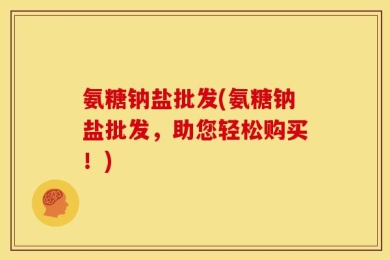 氨糖钠盐批发(氨糖钠盐批发，助您轻松购买！)