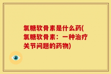 氯糖软骨素是什么药(氯糖软骨素：一种治疗关节问题的药物)