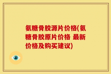 氨糖骨胶源片价格(氨糖骨胶原片价格 最新价格及购买建议)