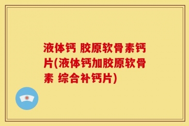 液体钙 胶原软骨素钙片(液体钙加胶原软骨素 综合补钙片)
