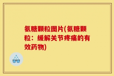 氨糖颗粒图片(氨糖颗粒：缓解关节疼痛的有效药物)