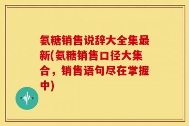 氨糖销售说辞大全集最新(氨糖销售口径大集合，销售语句尽在掌握中)