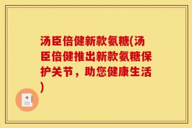 汤臣倍健新款氨糖(汤臣倍健推出新款氨糖保护关节，助您健康生活)