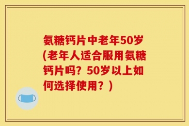 氨糖钙片中老年50岁(老年人适合服用氨糖钙片吗？50岁以上如何选择使用？)