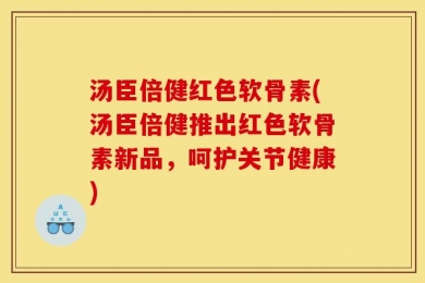 汤臣倍健红色软骨素(汤臣倍健推出红色软骨素新品，呵护关节健康)