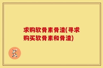求购软骨素骨渣(寻求购买软骨素和骨渣)
