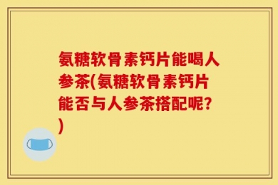 氨糖软骨素钙片能喝人参茶(氨糖软骨素钙片能否与人参茶搭配呢？)