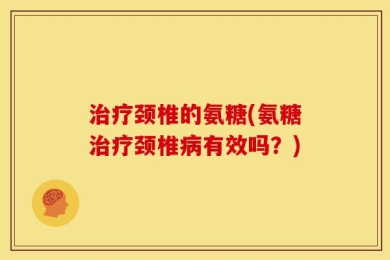 治疗颈椎的氨糖(氨糖治疗颈椎病有效吗？)