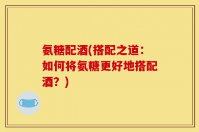 氨糖配酒(搭配之道：如何将氨糖更好地搭配酒？)