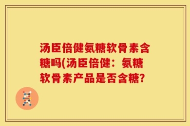 汤臣倍健氨糖软骨素含糖吗(汤臣倍健：氨糖软骨素产品是否含糖？