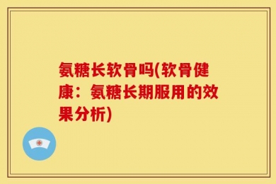 氨糖长软骨吗(软骨健康：氨糖长期服用的效果分析)