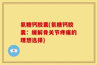 氨糖钙胶囊(氨糖钙胶囊：缓解骨关节疼痛的理想选择)