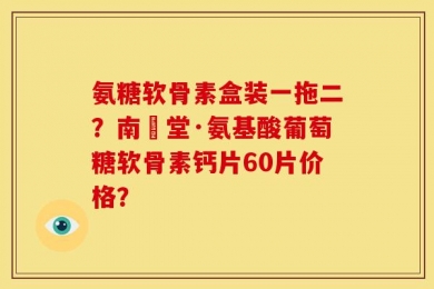 氨糖软骨素盒装一拖二？南雲堂·氨基酸葡萄糖软骨素钙片60片价格？