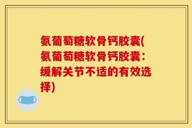氨葡萄糖软骨钙胶囊(氨葡萄糖软骨钙胶囊：缓解关节不适的有效选择)