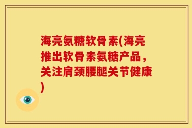 海亮氨糖软骨素(海亮推出软骨素氨糖产品，关注肩颈腰腿关节健康)