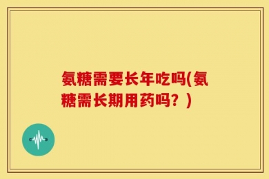 氨糖需要长年吃吗(氨糖需长期用药吗？)