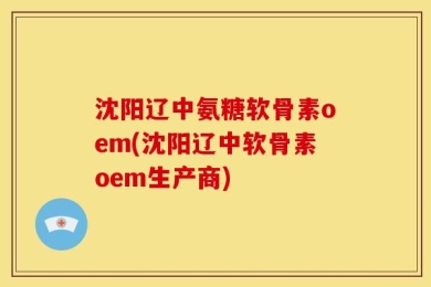 沈阳辽中氨糖软骨素oem(沈阳辽中软骨素oem生产商)