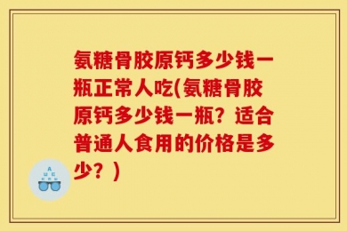 氨糖骨胶原钙多少钱一瓶正常人吃(氨糖骨胶原钙多少钱一瓶？适合普通人食用的价格是多少？)