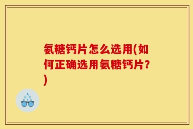 氨糖钙片怎么选用(如何正确选用氨糖钙片？)