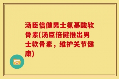 汤臣倍健男士氨基酸软骨素(汤臣倍健推出男士软骨素，维护关节健康)