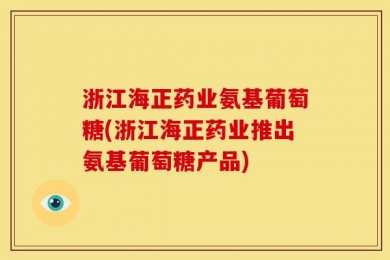 浙江海正药业氨基葡萄糖(浙江海正药业推出氨基葡萄糖产品)