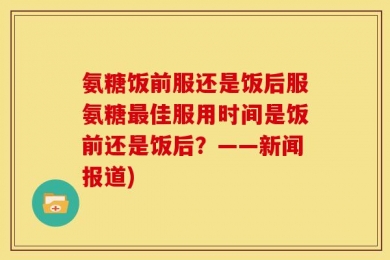 氨糖饭前服还是饭后服氨糖最佳服用时间是饭前还是饭后？——新闻报道)