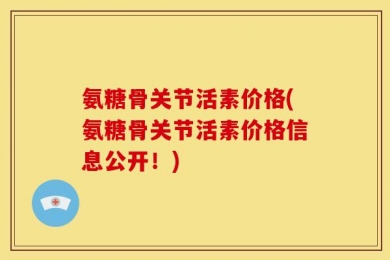 氨糖骨关节活素价格(氨糖骨关节活素价格信息公开！)