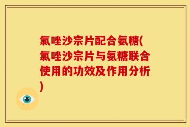 氯唑沙宗片配合氨糖(氯唑沙宗片与氨糖联合使用的功效及作用分析)