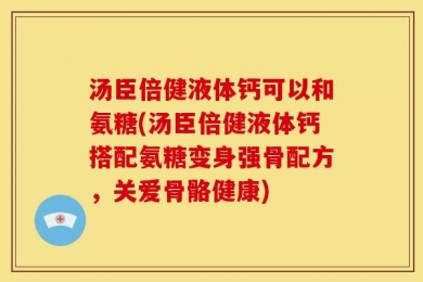 汤臣倍健液体钙可以和氨糖(汤臣倍健液体钙搭配氨糖变身强骨配方，关爱骨骼健康)