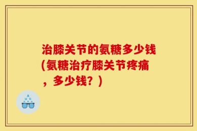 治膝关节的氨糖多少钱(氨糖治疗膝关节疼痛，多少钱？)